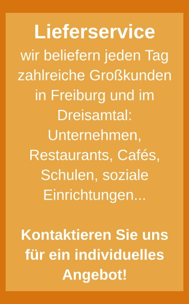 Lieferservice wir beliefern jeden Tag zahlreiche Großkunden in Freiburg und im Dreisamtal: Unternehmen, Restaurants, Cafés, Schulen, soziale Einrichtungen...  Kontaktieren Sie uns für ein individuelles Angebot!