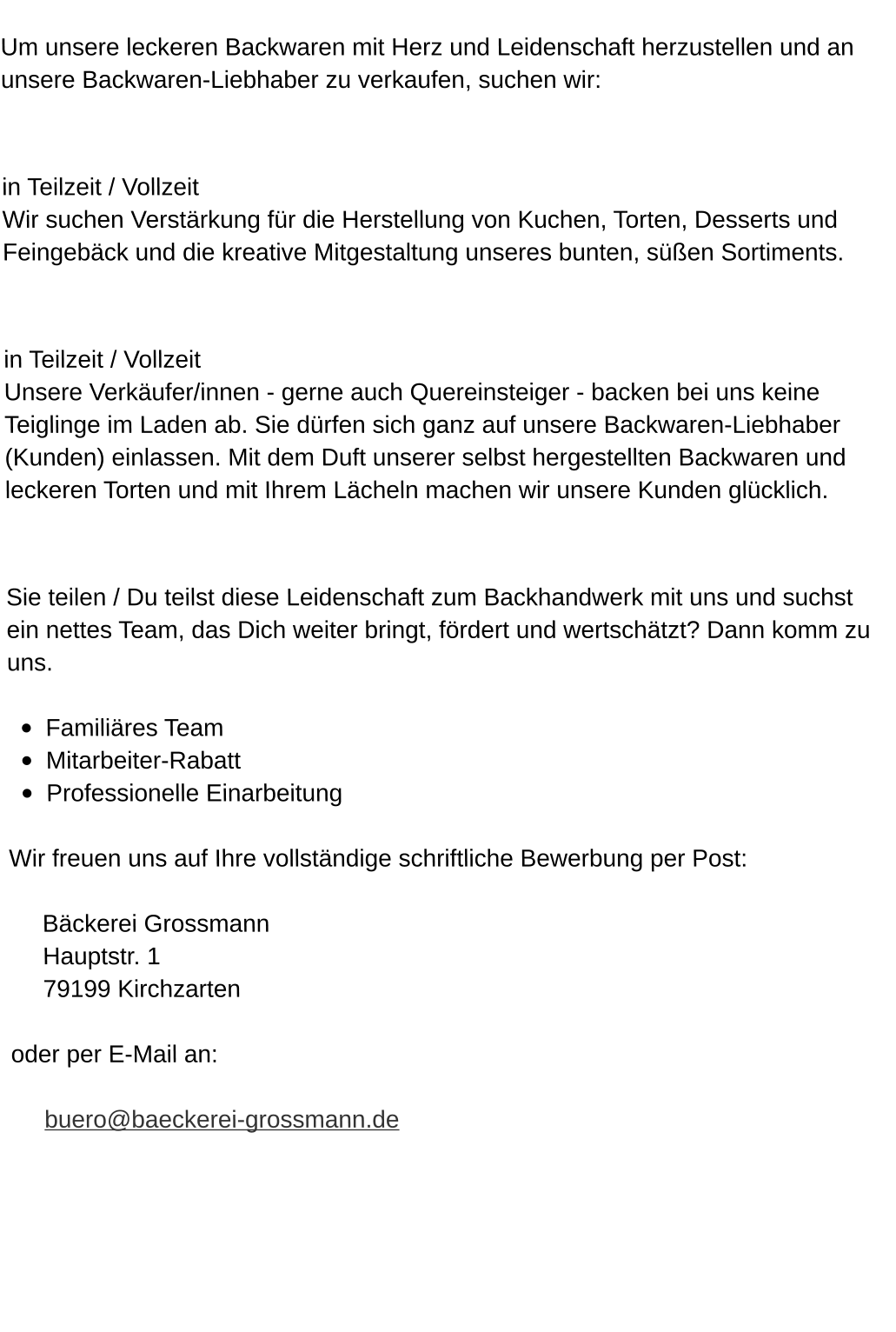 Um unsere leckeren Backwaren mit Herz und Leidenschaft herzustellen und an unsere Backwaren-Liebhaber zu verkaufen, suchen wir:  Konditor/in (mwd) für unsere traditionelle Backstube in Teilzeit / Vollzeit Wir suchen Verstärkung für die Herstellung von Kuchen, Torten, Desserts und Feingebäck und die kreative Mitgestaltung unseres bunten, süßen Sortiments.  Verkäufer/in (mwd) in Teilzeit / Vollzeit Unsere Verkäufer/innen - gerne auch Quereinsteiger - backen bei uns keine Teiglinge im Laden ab. Sie dürfen sich ganz auf unsere Backwaren-Liebhaber (Kunden) einlassen. Mit dem Duft unserer selbst hergestellten Backwaren und leckeren Torten und mit Ihrem Lächeln machen wir unsere Kunden glücklich.  Bei uns arbeiten: Sie teilen / Du teilst diese Leidenschaft zum Backhandwerk mit uns und suchst ein nettes Team, das Dich weiter bringt, fördert und wertschätzt? Dann komm zu uns.  •	Familiäres Team  •	Mitarbeiter-Rabatt  •	Professionelle Einarbeitung  Wir freuen uns auf Ihre vollständige schriftliche Bewerbung per Post:  Bäckerei Grossmann Hauptstr. 1 79199 Kirchzarten  oder per E-Mail an:  buero@baeckerei-grossmann.de